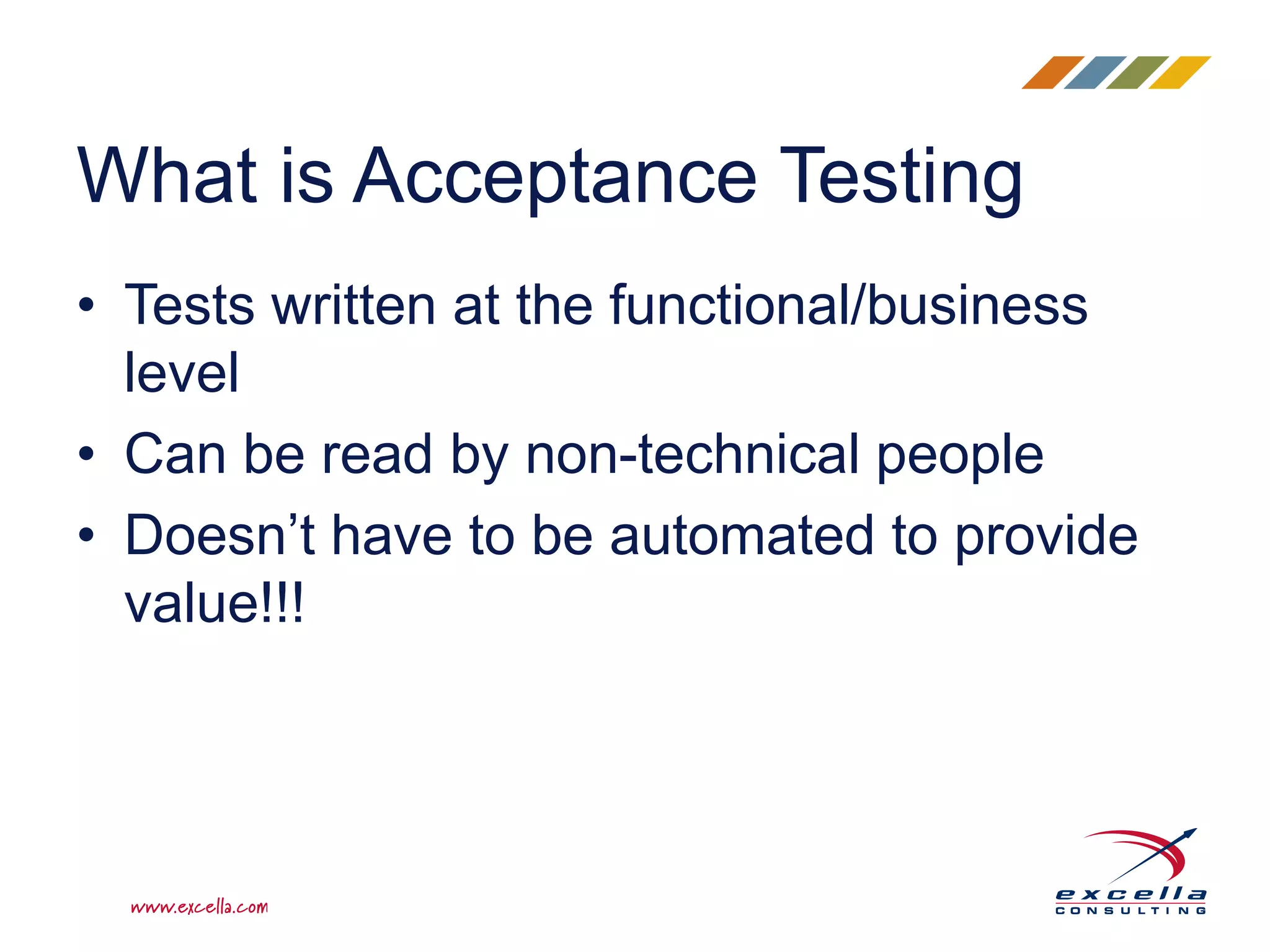 • Tests written at the functional/business
level
• Can be read by non-technical people
• Doesn’t have to be automated to provide
value!!!
What is Acceptance Testing
 
