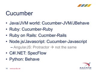 • Java/JVM world: Cucumber-JVM/JBehave
• Ruby: Cucumber-Ruby
• Ruby on Rails: Cucmber-Rails
• Node.js/Javascript: Cucumber-Javascript
– AngularJS: Protractor  not the same
• C#/.NET: SpecFlow
• Python: Behave
Cucumber
16
 