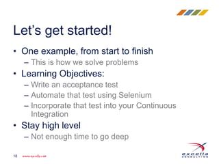 • One example, from start to finish
– This is how we solve problems
• Learning Objectives:
– Write an acceptance test
– Automate that test using Selenium
– Incorporate that test into your Continuous
Integration
• Stay high level
– Not enough time to go deep
Let’s get started!
18
 