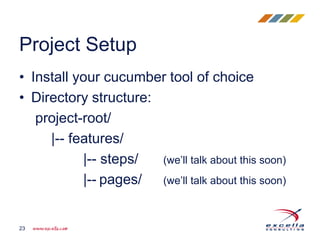 • Install your cucumber tool of choice
• Directory structure:
project-root/
|-- features/
|-- steps/ (we’ll talk about this soon)
|-- pages/ (we’ll talk about this soon)
Project Setup
23
 
