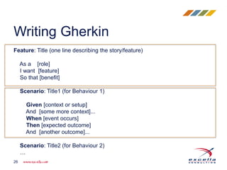 Feature: Title (one line describing the story/feature)
As a [role]
I want [feature]
So that [benefit]
Scenario: Title1 (for Behaviour 1)
Given [context or setup]
And [some more context]...
When [event occurs]
Then [expected outcome]
And [another outcome]...
Scenario: Title2 (for Behaviour 2)
…
Writing Gherkin
26
 