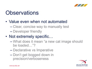 • Value even when not automated
– Clear, concise way to manually test
– Developer friendly
• Not extremely specific…
– What does it mean “a new cat image should
be loaded…”?
– Declarative vs Imperative
– Don’t get bogged down in
precision/verboseness
Observations
 