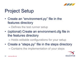 • Create an “environment.py” file in the
features directory
– Defines the test runner setup
• (optional) Create an environment.cfg file in
the features directory
– Holds editable configurations for your setup
• Create a “steps.py” file in the steps directory
– Contains the implementation of your steps
Project Setup
31
 