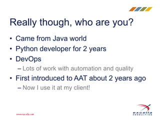 Really though, who are you?
• Came from Java world
• Python developer for 2 years
• DevOps
– Lots of work with automation and quality
• First introduced to AAT about 2 years ago
– Now I use it at my client!
 