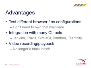 • Test different browser / os configurations
– Don’t need to own that hardware
• Integration with many CI tools
– Jenkins, Travis, CircleCI, Bamboo, Teamcity…
• Video recording/playback
– No longer a black box!!!
Advantages
54
 
