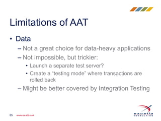 • Data
– Not a great choice for data-heavy applications
– Not impossible, but trickier:
• Launch a separate test server?
• Create a “testing mode” where transactions are
rolled back
– Might be better covered by Integration Testing
Limitations of AAT
65
 