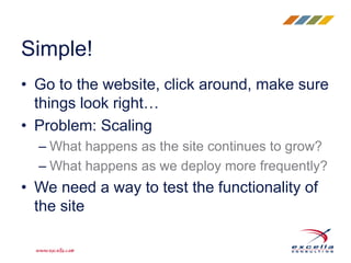 • Go to the website, click around, make sure
things look right…
• Problem: Scaling
– What happens as the site continues to grow?
– What happens as we deploy more frequently?
• We need a way to test the functionality of
the site
Simple!
 