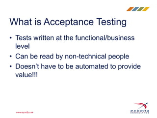 • Tests written at the functional/business
level
• Can be read by non-technical people
• Doesn’t have to be automated to provide
value!!!
What is Acceptance Testing
 