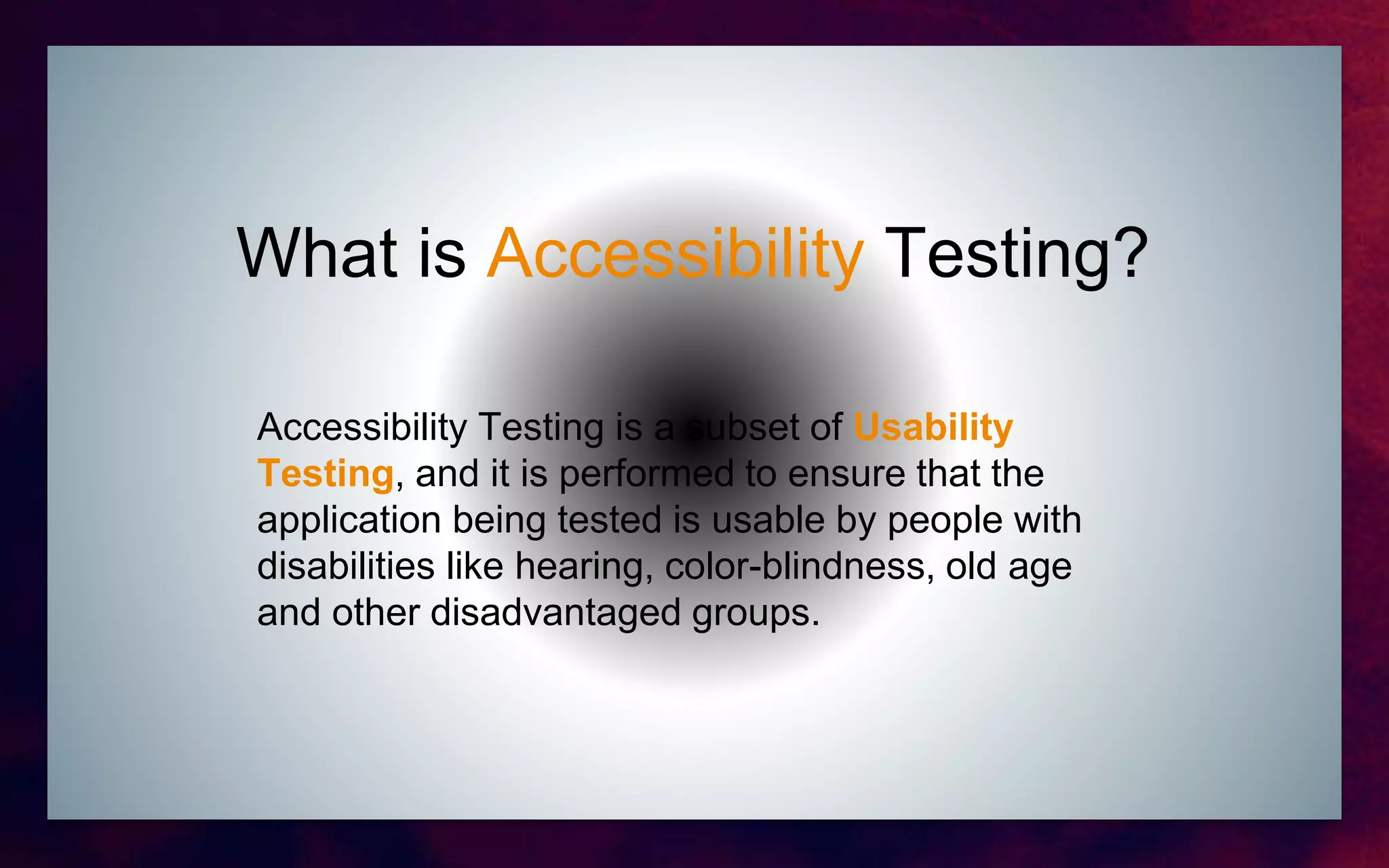 What is Accessibility Testing?
Accessibility Testing is a subset of Usability
Testing, and it is performed to ensure that the
application being tested is usable by people with
disabilities like hearing, color-blindness, old age
and other disadvantaged groups.
 