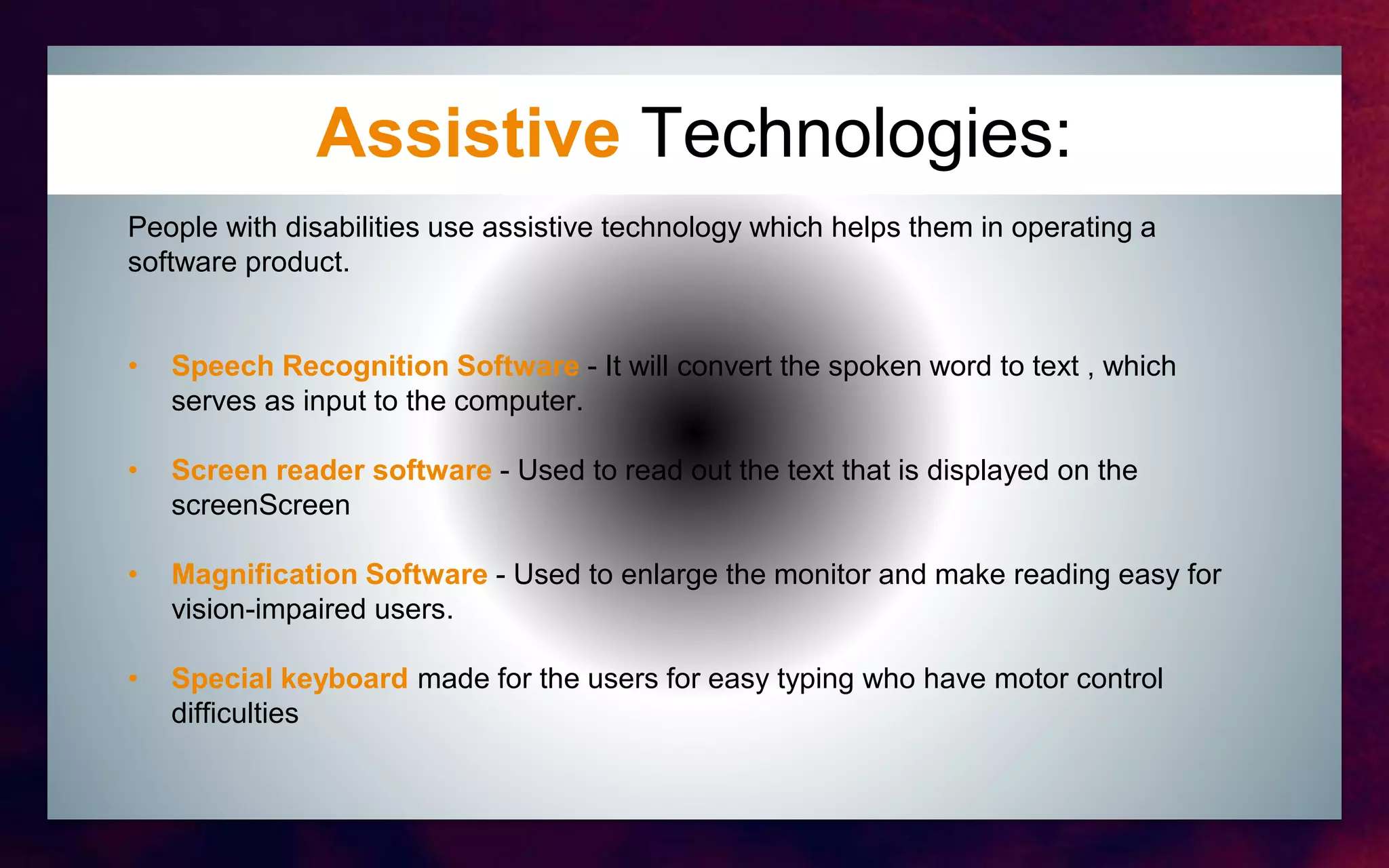 Assistive Technologies:
People with disabilities use assistive technology which helps them in operating a
software product.
• Speech Recognition Software - It will convert the spoken word to text , which
serves as input to the computer.
• Screen reader software - Used to read out the text that is displayed on the
screenScreen
• Magnification Software - Used to enlarge the monitor and make reading easy for
vision-impaired users.
• Special keyboard made for the users for easy typing who have motor control
difficulties
 