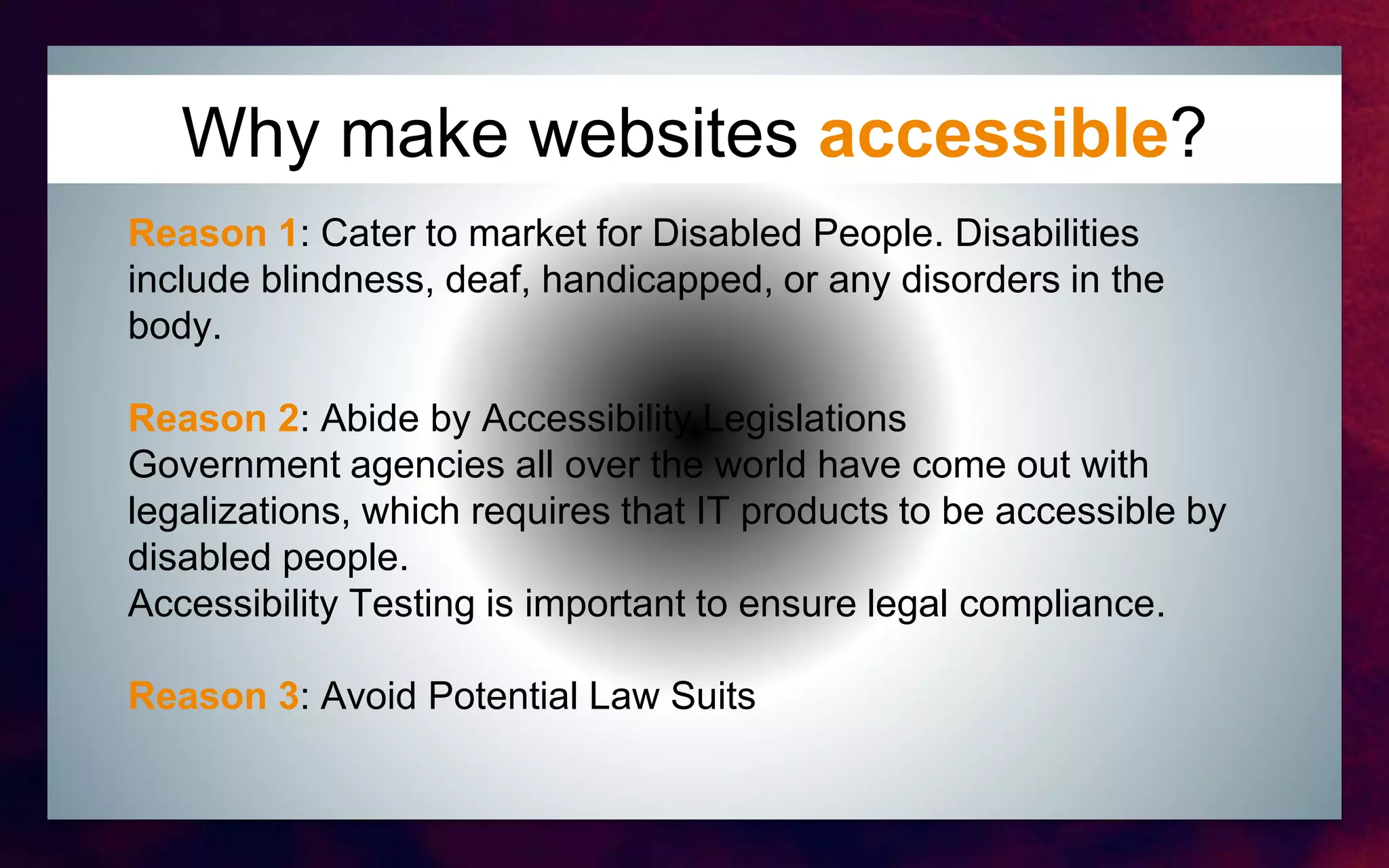 Why make websites accessible?
Reason 1: Cater to market for Disabled People. Disabilities
include blindness, deaf, handicapped, or any disorders in the
body.
Reason 2: Abide by Accessibility Legislations
Government agencies all over the world have come out with
legalizations, which requires that IT products to be accessible by
disabled people.
Accessibility Testing is important to ensure legal compliance.
Reason 3: Avoid Potential Law Suits
 