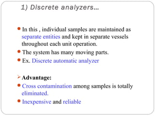 1) Discrete analyzers…


     In this , individual samples are maintained as
      separate entities and kept in separate vessels
      throughout each unit operation.
     The system has many moving parts.
     Ex. Discrete automatic analyzer


      Advantage:
     Cross contamination among samples is totally
      eliminated.
     Inexpensive and reliable
10
 