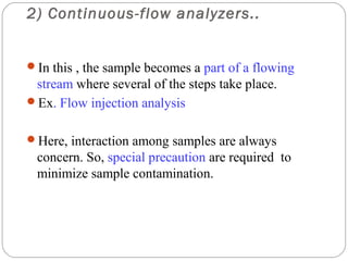 2) Continuous-flow analyzers..


     In this , the sample becomes a part of a flowing
      stream where several of the steps take place.
     Ex. Flow injection analysis


     Here, interaction among samples are always
      concern. So, special precaution are required to
      minimize sample contamination.




11
 
