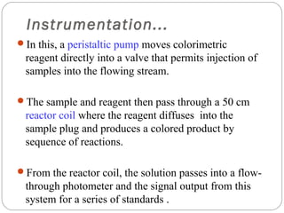 Instrumentation...
     In this, a peristaltic pump moves colorimetric
      reagent directly into a valve that permits injection of
      samples into the flowing stream.

     The sample and reagent then pass through a 50 cm
      reactor coil where the reagent diffuses into the
      sample plug and produces a colored product by
      sequence of reactions.

     From the reactor coil, the solution passes into a flow-
      through photometer and the signal output from this
13    system for a series of standards .
 