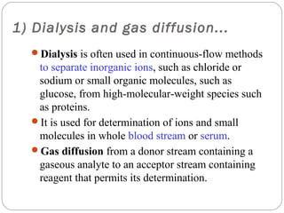 1) Dialysis and gas diffusion...
     Dialysis is often used in continuous-flow methods
      to separate inorganic ions, such as chloride or
      sodium or small organic molecules, such as
      glucose, from high-molecular-weight species such
      as proteins.
     It is used for determination of ions and small
      molecules in whole blood stream or serum.
     Gas diffusion from a donor stream containing a
      gaseous analyte to an acceptor stream containing
      reagent that permits its determination.
17
 