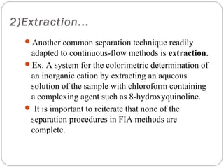 2)Extraction...
     Another common separation technique readily
      adapted to continuous-flow methods is extraction.
     Ex. A system for the colorimetric determination of
      an inorganic cation by extracting an aqueous
      solution of the sample with chloroform containing
      a complexing agent such as 8-hydroxyquinoline.
      It is important to reiterate that none of the
      separation procedures in FIA methods are
      complete.


18
 