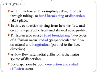 analysis...
     After injection with a sampling valve, it moves
      through tubing, so band broadening or dispersion
      takes place.
     In this, convection arising from laminar flow and
      creating a parabolic front and skewed zone profile.
     Diffusion also causes band broadening. Two types
      of diffusion occur: radial (perpendicular the flow
      direction) and longitudinal(parallel to the flow
      direction).
     At low flow rate, radial diffusion is the major
      source of dispersion.
     So, dispersion by both convection and radial
19    diffusion occur.
 