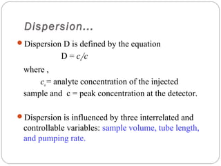 Dispersion...
     Dispersion D is defined by the equation
                 D = co/c
      where ,
          co = analyte concentration of the injected
      sample and c = peak concentration at the detector.

     Dispersion is influenced by three interrelated and
      controllable variables: sample volume, tube length,
      and pumping rate.
20
 