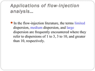 Applications of flow-injection
     analysis…

     In the flow-injection literature, the terms limited
      dispersion, medium dispersion, and large
      dispersion are frequently encountered where they
      refer to dispersions of 1 to 3, 3 to 10, and greater
      than 10, respectively.




21
 
