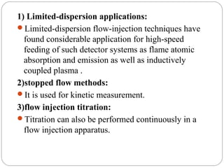 1) Limited-dispersion applications:
     Limited-dispersion flow-injection techniques have
       found considerable application for high-speed
       feeding of such detector systems as flame atomic
       absorption and emission as well as inductively
       coupled plasma .
     2)stopped flow methods:
     It is used for kinetic measurement.
     3)flow injection titration:
     Titration can also be performed continuously in a
       flow injection apparatus.


22
 