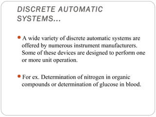DISCRETE AUTOMATIC
     SYSTEMS...

     A wide variety of discrete automatic systems are
      offered by numerous instrument manufacturers.
      Some of these devices are designed to perform one
      or more unit operation.

     For ex. Determination of nitrogen in organic
      compounds or determination of glucose in blood.



23
 