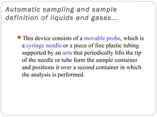 Automatic sampling and sample
definition of liquids and gases...

     This device consists of a movable probe, which is
      a syringe needle or a piece of fine plastic tubing
      supported by an arm that periodically lifts the tip
      of the needle or tube form the sample container
      and positions it over a second container in which
      the analysis is performed.




24
 