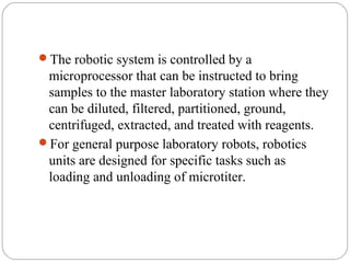 Robotics...
     The robotic system is controlled by a
      microprocessor that can be instructed to bring
      samples to the master laboratory station where they
      can be diluted, filtered, partitioned, ground,
      centrifuged, extracted, and treated with reagents.
     For general purpose laboratory robots, robotics
      units are designed for specific tasks such as
      loading and unloading of microtiter.




25
 