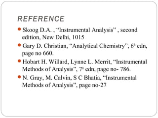 REFERENCE
     Skoog D.A. , “Instrumental Analysis” , second
      edition, New Delhi, 1015
     Gary D. Christian, “Analytical Chemistry”, 6th edn,
      page no 660.
     Hobart H. Willard, Lynne L. Merrit, “Instrumental
      Methods of Analysis”, 7th edn, page no- 786.
     N. Gray, M. Calvin, S C Bhatia, “Instrumental
      Methods of Analysis”, page no-27



26
 