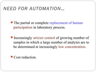 NEED FOR AUTOMATION…

    The partial or complete replacement of human
     participation in laboratory process.

    Increasingly stricter control of growing number of
     samples in which a large number of analytes are to
     be determined at increasingly low concentration.

    Cost reduction.


4
 