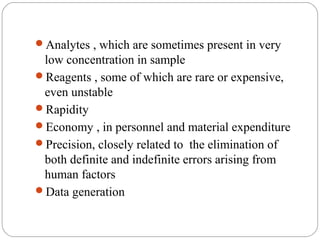 Analytes , which are sometimes present in very
     low concentration in sample
    Reagents , some of which are rare or expensive,
     even unstable
    Rapidity
    Economy , in personnel and material expenditure
    Precision, closely related to the elimination of
     both definite and indefinite errors arising from
     human factors
    Data generation


6
 