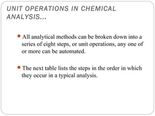 UNIT OPERATIONS IN CHEMICAL
ANALYSIS...

    All analytical methods can be broken down into a
     series of eight steps, or unit operations, any one of
     or more can be automated.

    The next table lists the steps in the order in which
     they occur in a typical analysis.




8
 