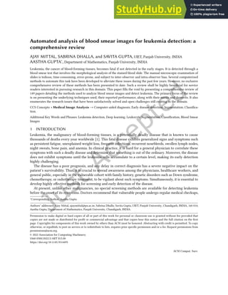 Automated analysis of blood smear images for leukemia detection: a
comprehensive review
AJAY MITTAL, SABRINA DHALLA, and SAVITA GUPTA, UIET, Panjab University, INDIA
AASTHA GUPTA∗, Department of Mathematics, Panjab University, INDIA
Leukemia, the cancer of blood-forming tissues, becomes fatal if not detected in the early stages. It is detected through a
blood smear test that involves the morphological analysis of the stained blood slide. The manual microscopic examination of
slides is tedious, time-consuming, error-prone, and subject to inter-observer and intra-observer bias. Several computerized
methods to automate this task have been developed to alleviate these issues during the past few years. However, no exclusive
comprehensive review of these methods has been presented to date. Such a review shall be highly beneicial for novice
readers interested in pursuing research in this domain. This paper ills the void by presenting a comprehensive review of
149 papers detailing the methods used to analyze blood smear images and detect leukemia. The primary focus of the review
is on presenting the underlying techniques used, their reported performance, along with their merits and demerits. It also
enumerates the research issues that have been satisfactorily solved and open challenges still existing in the domain.
CCS Concepts: • Medical Image Analysis → Computer-aided diagnosis; Early disease detection; Segmentation; Classiica-
tion.
Additional Key Words and Phrases: Leukemia detection, Deep learning, Leukocyte Segmentation, Classiication, Blood Smear
Images
1 INTRODUCTION
Leukemia, the malignancy of blood-forming tissues, is a potentially deadly disease that is known to cause
thousands of deaths every year worldwide [1]. This fatal disease exhibits generalized signs and symptoms such
as persistent fatigue, unexplained weight loss, frequent infections, recurrent nosebleeds, swollen lymph nodes,
night sweats, bone pain, and anemia. In clinical practice, it is hard for a general physician to correlate these
symptoms with such a deadly disease and determine that something is out of the ordinary. Moreover, the disease
does not exhibit symptoms until the leukemia cells accumulate to a certain level, making its early detection
highly challenging.
The disease has a poor prognosis, and any delay in correct diagnosis has a severe negative impact on the
patient’s survivability. Thus, it is crucial to spread awareness among the physicians, healthcare workers, and
general public, especially in the vulnerable cohort with family history, genetic disorders such as Down syndrome,
chemotherapy, or radiotherapy treatment, to be vigilant about such symptoms. Simultaneously, it is essential to
develop highly efective methods for screening and early detection of the disease.
At present, unlike other malignancies, no special screening methods are available for detecting leukemia
before the onset of its symptoms. Doctors recommend that vulnerable people undergo regular medical checkups,
∗Corresponding Author: Aastha Gupta
Authors’ addresses: Ajay Mittal, ajaymittal@pu.ac.in; Sabrina Dhalla; Savita Gupta, UIET, Panjab University, Chandigarh, INDIA, 160 014;
Aastha Gupta, Department of Mathematics, Panjab University, Chandigarh, INDIA.
Permission to make digital or hard copies of all or part of this work for personal or classroom use is granted without fee provided that
copies are not made or distributed for proit or commercial advantage and that copies bear this notice and the full citation on the irst
page. Copyrights for components of this work owned by others than ACM must be honored. Abstracting with credit is permitted. To copy
otherwise, or republish, to post on servers or to redistribute to lists, requires prior speciic permission and/or a fee. Request permissions from
permissions@acm.org.
© 2022 Association for Computing Machinery.
0360-0300/2022/2-ART $15.00
https://doi.org/10.1145/3514495
ACM Comput. Surv.
 