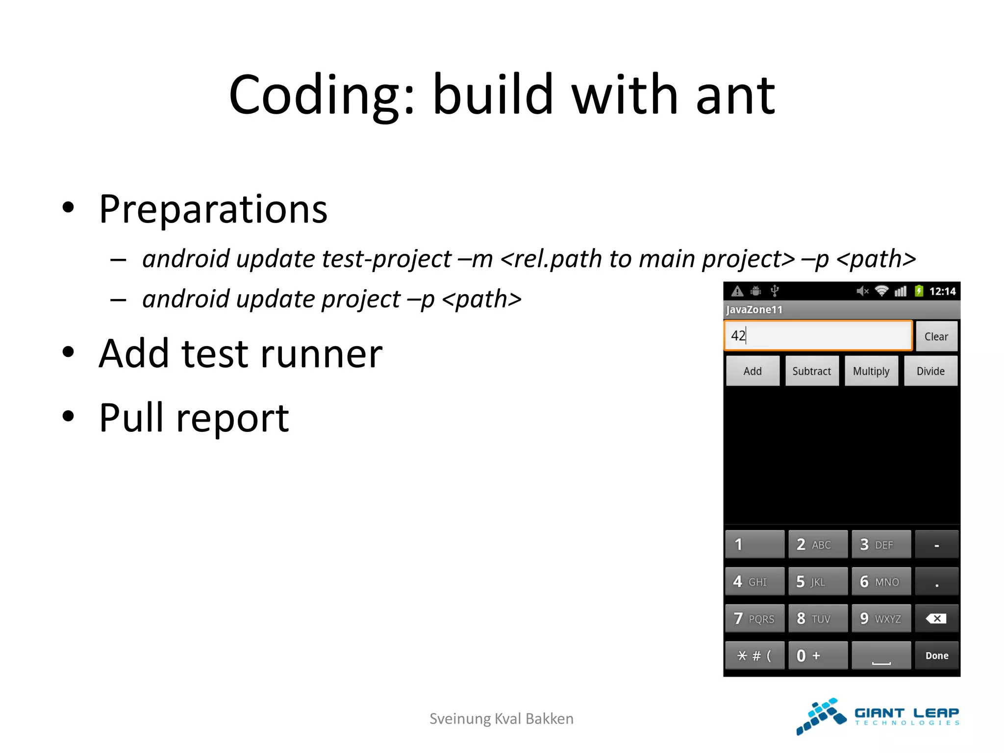 Coding: build with ant
• Preparations
  – android update test-project –m <rel.path to main project> –p <path>
  – android update project –p <path>

• Add test runner
• Pull report




                             Sveinung Kval Bakken
 