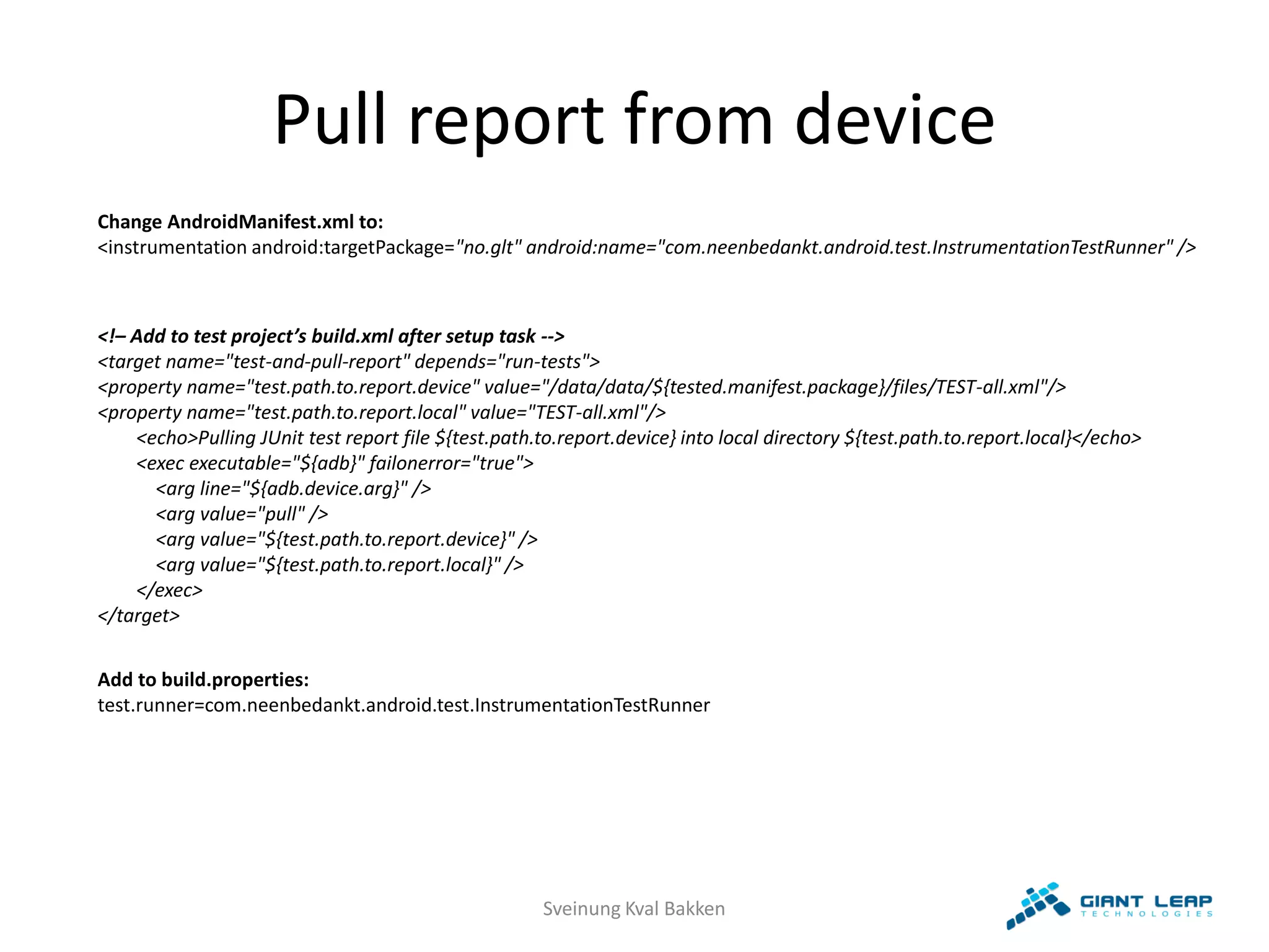 Pull report from device
Change AndroidManifest.xml to:
<instrumentation android:targetPackage="no.glt" android:name="com.neenbedankt.android.test.InstrumentationTestRunner" />



<!– Add to test project’s build.xml after setup task -->
<target name="test-and-pull-report" depends="run-tests">
<property name="test.path.to.report.device" value="/data/data/${tested.manifest.package}/files/TEST-all.xml"/>
<property name="test.path.to.report.local" value="TEST-all.xml"/>
    <echo>Pulling JUnit test report file ${test.path.to.report.device} into local directory ${test.path.to.report.local}</echo>
    <exec executable="${adb}" failonerror="true">
      <arg line="${adb.device.arg}" />
      <arg value="pull" />
      <arg value="${test.path.to.report.device}" />
      <arg value="${test.path.to.report.local}" />
    </exec>
</target>


Add to build.properties:
test.runner=com.neenbedankt.android.test.InstrumentationTestRunner




                                                      Sveinung Kval Bakken
 