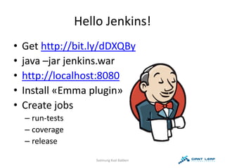 Hello Jenkins!
•   Get http://bit.ly/dDXQBy
•   java –jar jenkins.war
•   http://localhost:8080
•   Install «Emma plugin»
•   Create jobs
    – run-tests
    – coverage
    – release

                      Sveinung Kval Bakken
 