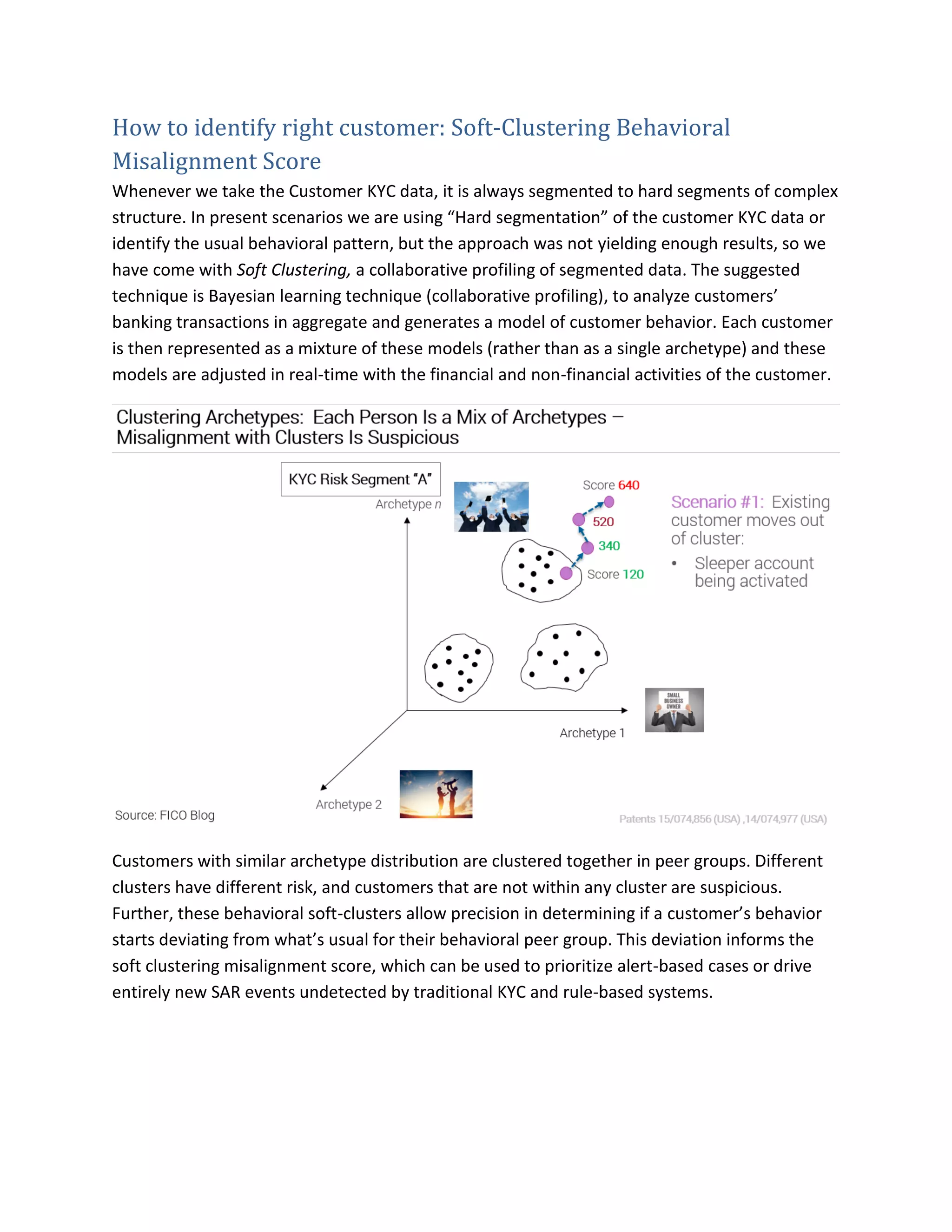How to identify right customer: Soft-Clustering Behavioral
Misalignment Score
Whenever we take the Customer KYC data, it is always segmented to hard segments of complex
structure. In present scenarios we are using “Hard segmentation” of the customer KYC data or
identify the usual behavioral pattern, but the approach was not yielding enough results, so we
have come with Soft Clustering, a collaborative profiling of segmented data. The suggested
technique is Bayesian learning technique (collaborative profiling), to analyze customers’
banking transactions in aggregate and generates a model of customer behavior. Each customer
is then represented as a mixture of these models (rather than as a single archetype) and these
models are adjusted in real-time with the financial and non-financial activities of the customer.
Customers with similar archetype distribution are clustered together in peer groups. Different
clusters have different risk, and customers that are not within any cluster are suspicious.
Further, these behavioral soft-clusters allow precision in determining if a customer’s behavior
starts deviating from what’s usual for their behavioral peer group. This deviation informs the
soft clustering misalignment score, which can be used to prioritize alert-based cases or drive
entirely new SAR events undetected by traditional KYC and rule-based systems.
 