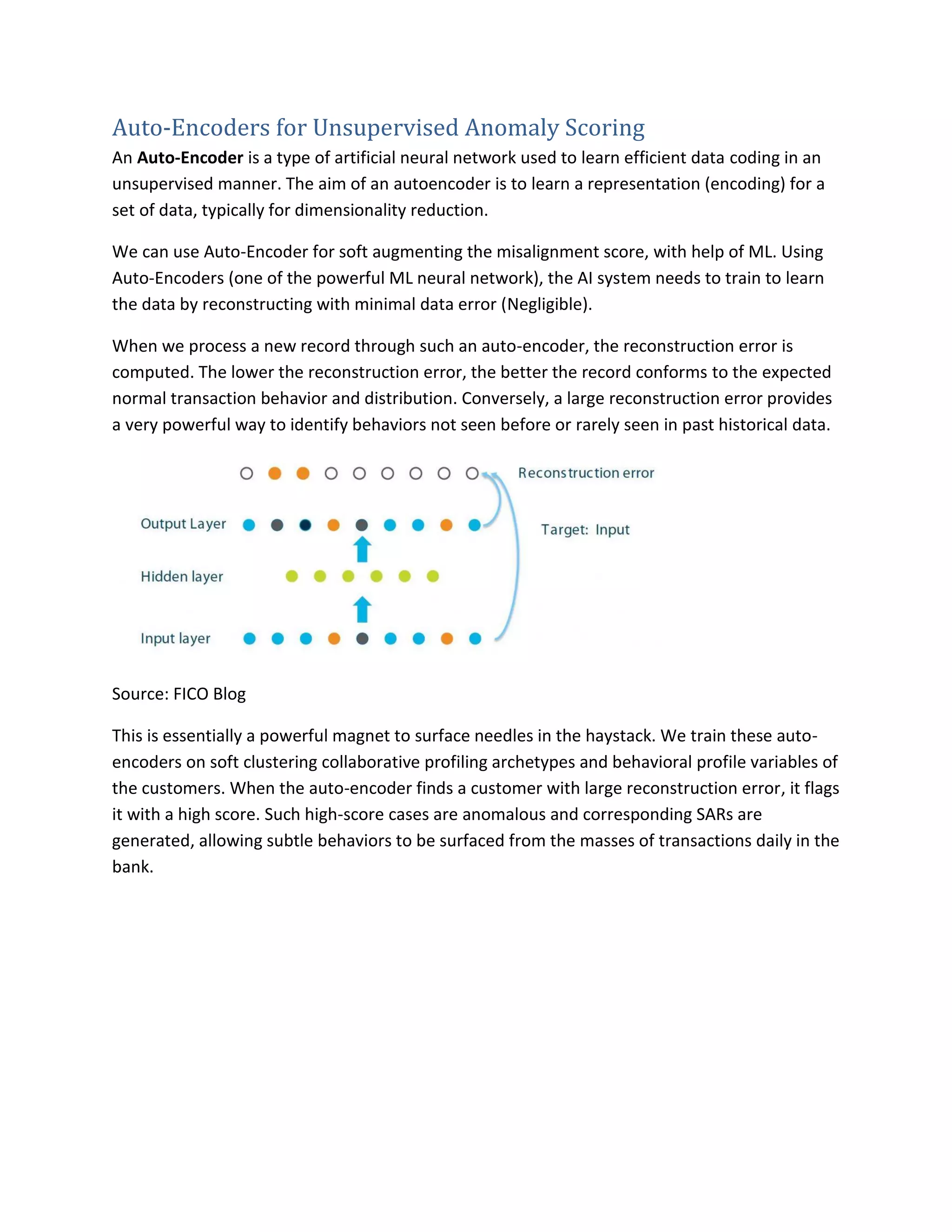 Auto-Encoders for Unsupervised Anomaly Scoring
An Auto-Encoder is a type of artificial neural network used to learn efficient data coding in an
unsupervised manner. The aim of an autoencoder is to learn a representation (encoding) for a
set of data, typically for dimensionality reduction.
We can use Auto-Encoder for soft augmenting the misalignment score, with help of ML. Using
Auto-Encoders (one of the powerful ML neural network), the AI system needs to train to learn
the data by reconstructing with minimal data error (Negligible).
When we process a new record through such an auto-encoder, the reconstruction error is
computed. The lower the reconstruction error, the better the record conforms to the expected
normal transaction behavior and distribution. Conversely, a large reconstruction error provides
a very powerful way to identify behaviors not seen before or rarely seen in past historical data.
Source: FICO Blog
This is essentially a powerful magnet to surface needles in the haystack. We train these auto-
encoders on soft clustering collaborative profiling archetypes and behavioral profile variables of
the customers. When the auto-encoder finds a customer with large reconstruction error, it flags
it with a high score. Such high-score cases are anomalous and corresponding SARs are
generated, allowing subtle behaviors to be surfaced from the masses of transactions daily in the
bank.
 