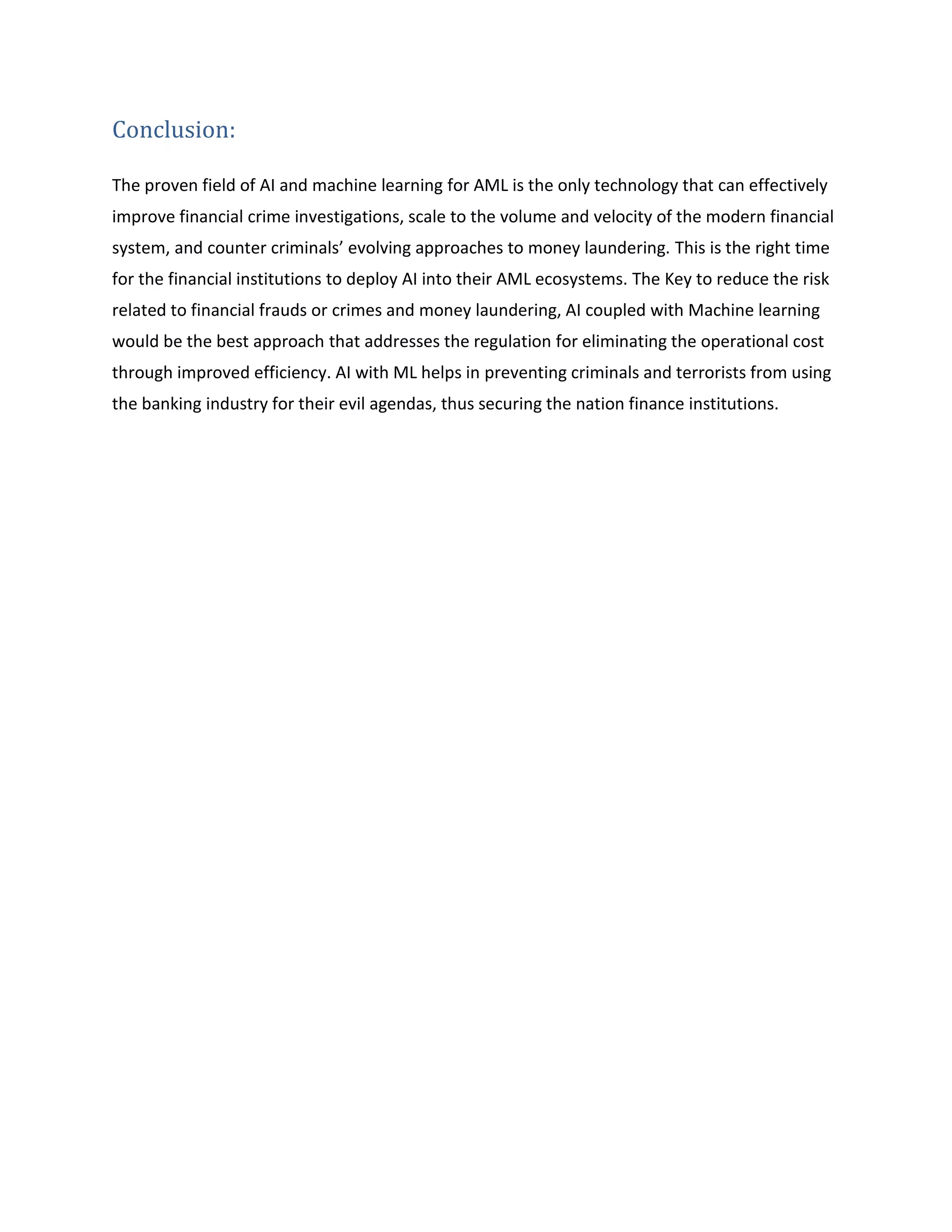 Conclusion:
The proven field of AI and machine learning for AML is the only technology that can effectively
improve financial crime investigations, scale to the volume and velocity of the modern financial
system, and counter criminals’ evolving approaches to money laundering. This is the right time
for the financial institutions to deploy AI into their AML ecosystems. The Key to reduce the risk
related to financial frauds or crimes and money laundering, AI coupled with Machine learning
would be the best approach that addresses the regulation for eliminating the operational cost
through improved efficiency. AI with ML helps in preventing criminals and terrorists from using
the banking industry for their evil agendas, thus securing the nation finance institutions.
 