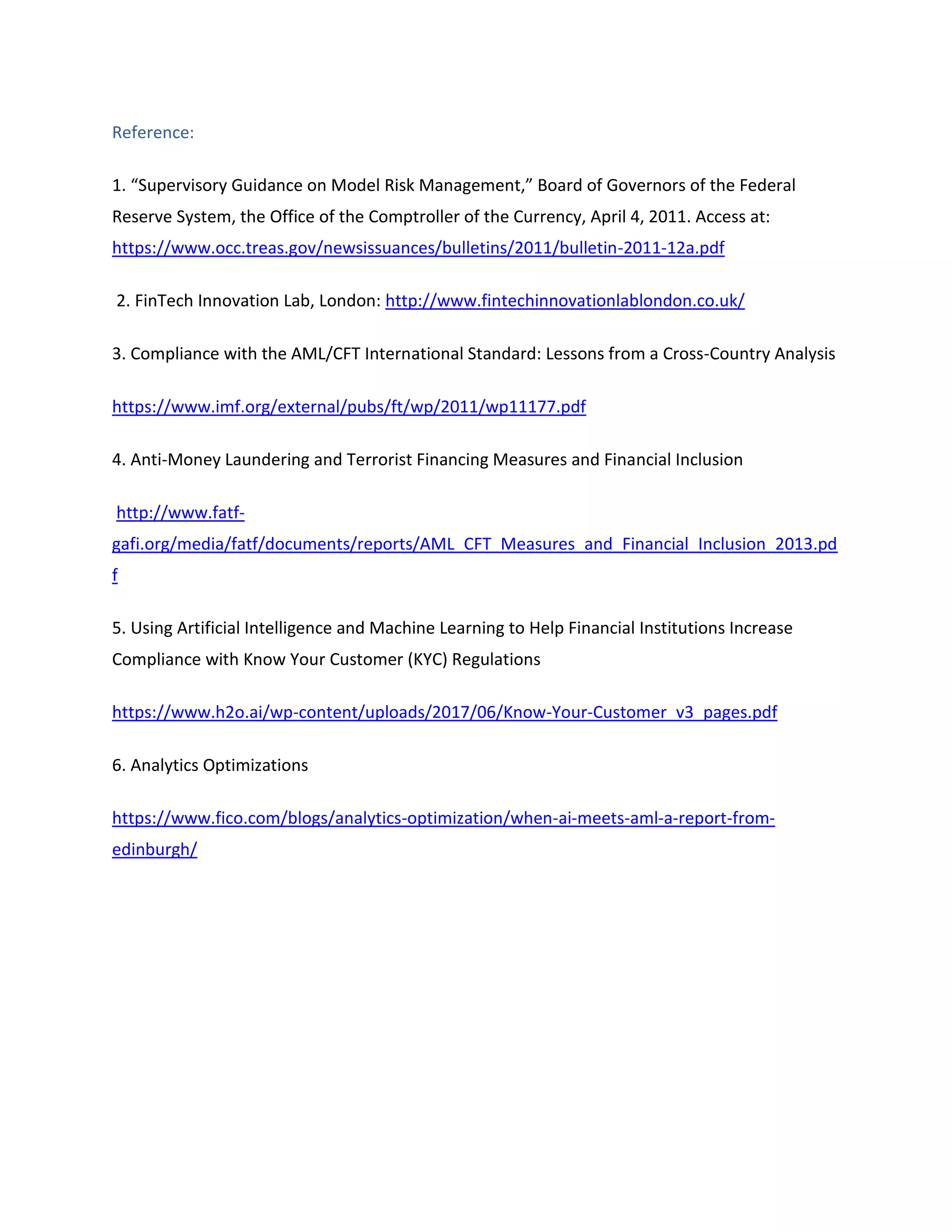 Reference:
1. “Supervisory Guidance on Model Risk Management,” Board of Governors of the Federal
Reserve System, the Office of the Comptroller of the Currency, April 4, 2011. Access at:
https://www.occ.treas.gov/newsissuances/bulletins/2011/bulletin-2011-12a.pdf
2. FinTech Innovation Lab, London: http://www.fintechinnovationlablondon.co.uk/
3. Compliance with the AML/CFT International Standard: Lessons from a Cross-Country Analysis
https://www.imf.org/external/pubs/ft/wp/2011/wp11177.pdf
4. Anti-Money Laundering and Terrorist Financing Measures and Financial Inclusion
http://www.fatf-
gafi.org/media/fatf/documents/reports/AML_CFT_Measures_and_Financial_Inclusion_2013.pd
f
5. Using Artificial Intelligence and Machine Learning to Help Financial Institutions Increase
Compliance with Know Your Customer (KYC) Regulations
https://www.h2o.ai/wp-content/uploads/2017/06/Know-Your-Customer_v3_pages.pdf
6. Analytics Optimizations
https://www.fico.com/blogs/analytics-optimization/when-ai-meets-aml-a-report-from-
edinburgh/
 