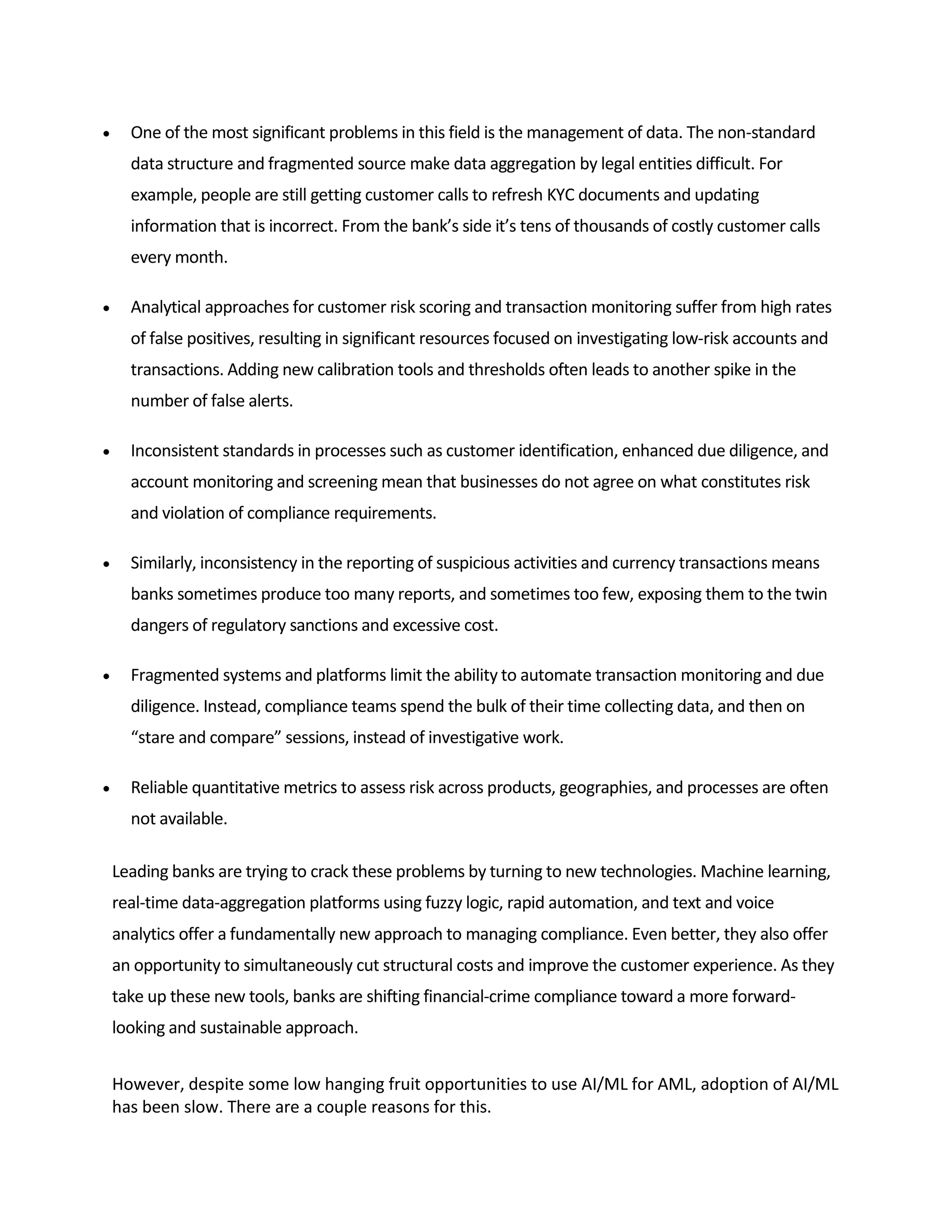  One of the most significant problems in this field is the management of data. The non-standard
data structure and fragmented source make data aggregation by legal entities difficult. For
example, people are still getting customer calls to refresh KYC documents and updating
information that is incorrect. From the bank’s side it’s tens of thousands of costly customer calls
every month.
 Analytical approaches for customer risk scoring and transaction monitoring suffer from high rates
of false positives, resulting in significant resources focused on investigating low-risk accounts and
transactions. Adding new calibration tools and thresholds often leads to another spike in the
number of false alerts.
 Inconsistent standards in processes such as customer identification, enhanced due diligence, and
account monitoring and screening mean that businesses do not agree on what constitutes risk
and violation of compliance requirements.
 Similarly, inconsistency in the reporting of suspicious activities and currency transactions means
banks sometimes produce too many reports, and sometimes too few, exposing them to the twin
dangers of regulatory sanctions and excessive cost.
 Fragmented systems and platforms limit the ability to automate transaction monitoring and due
diligence. Instead, compliance teams spend the bulk of their time collecting data, and then on
“stare and compare” sessions, instead of investigative work.
 Reliable quantitative metrics to assess risk across products, geographies, and processes are often
not available.
Leading banks are trying to crack these problems by turning to new technologies. Machine learning,
real-time data-aggregation platforms using fuzzy logic, rapid automation, and text and voice
analytics offer a fundamentally new approach to managing compliance. Even better, they also offer
an opportunity to simultaneously cut structural costs and improve the customer experience. As they
take up these new tools, banks are shifting financial-crime compliance toward a more forward-
looking and sustainable approach.
However, despite some low hanging fruit opportunities to use AI/ML for AML, adoption of AI/ML
has been slow. There are a couple reasons for this.
 