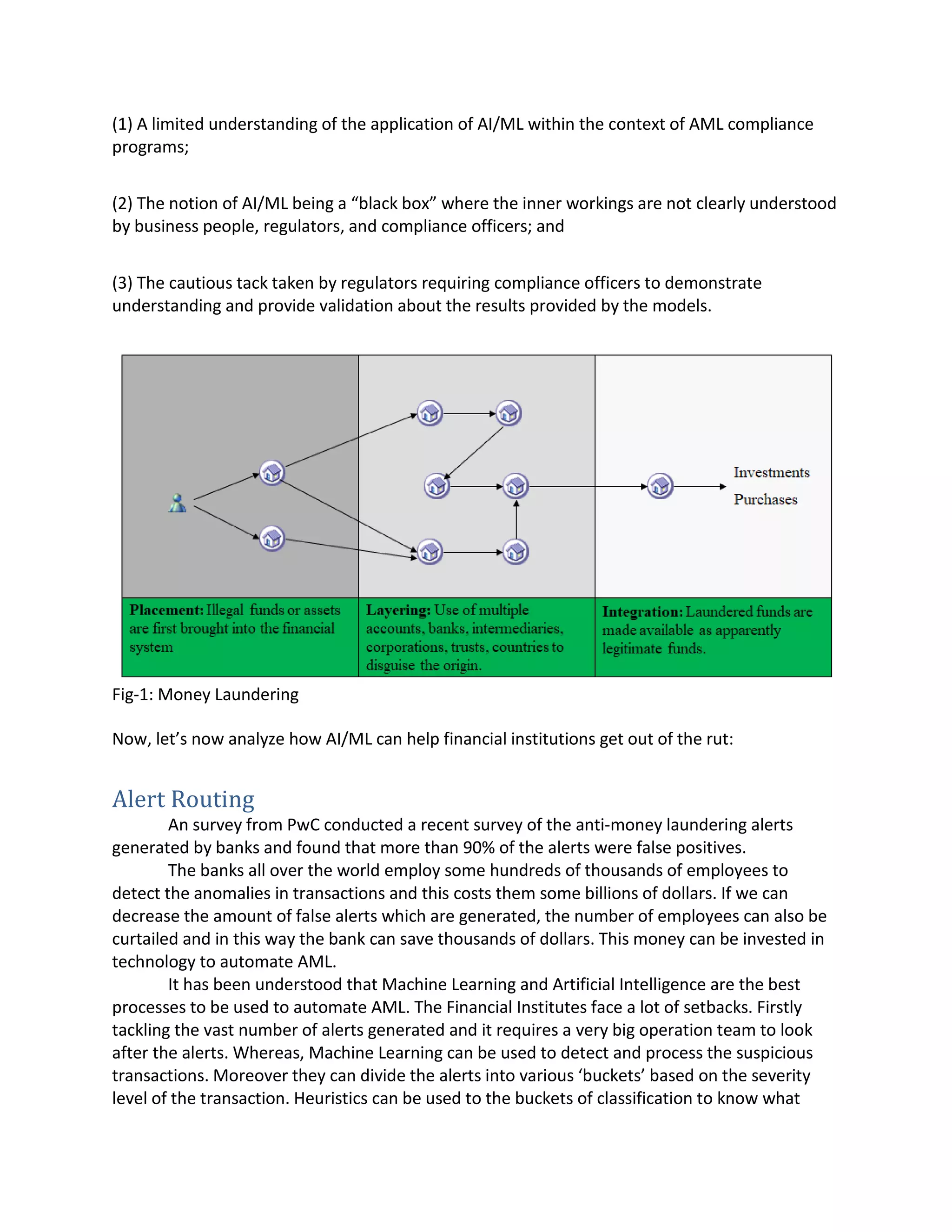 (1) A limited understanding of the application of AI/ML within the context of AML compliance
programs;
(2) The notion of AI/ML being a “black box” where the inner workings are not clearly understood
by business people, regulators, and compliance officers; and
(3) The cautious tack taken by regulators requiring compliance officers to demonstrate
understanding and provide validation about the results provided by the models.
Fig-1: Money Laundering
Now, let’s now analyze how AI/ML can help financial institutions get out of the rut:
Alert Routing
An survey from PwC conducted a recent survey of the anti-money laundering alerts
generated by banks and found that more than 90% of the alerts were false positives.
The banks all over the world employ some hundreds of thousands of employees to
detect the anomalies in transactions and this costs them some billions of dollars. If we can
decrease the amount of false alerts which are generated, the number of employees can also be
curtailed and in this way the bank can save thousands of dollars. This money can be invested in
technology to automate AML.
It has been understood that Machine Learning and Artificial Intelligence are the best
processes to be used to automate AML. The Financial Institutes face a lot of setbacks. Firstly
tackling the vast number of alerts generated and it requires a very big operation team to look
after the alerts. Whereas, Machine Learning can be used to detect and process the suspicious
transactions. Moreover they can divide the alerts into various ‘buckets’ based on the severity
level of the transaction. Heuristics can be used to the buckets of classification to know what
 