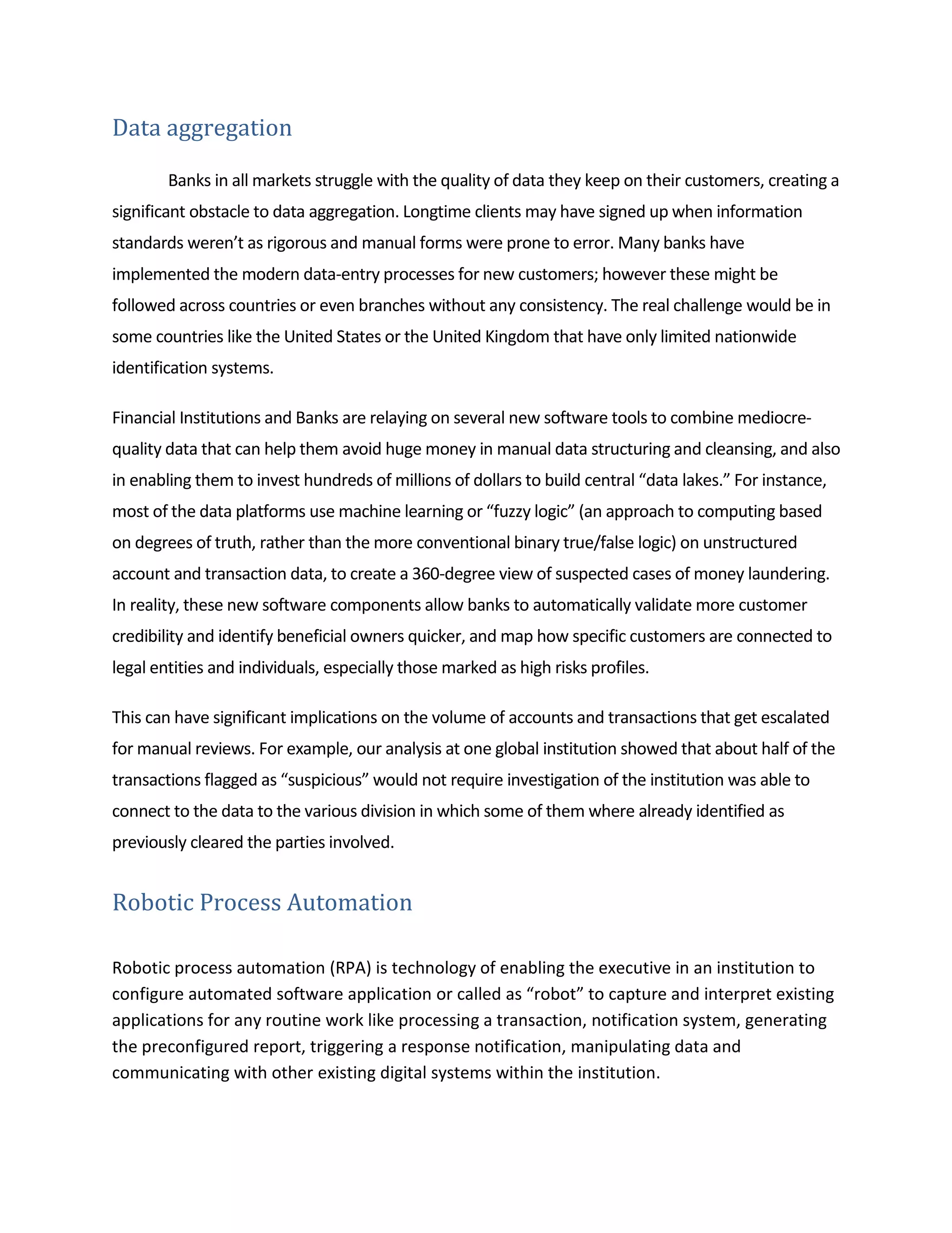Data aggregation
Banks in all markets struggle with the quality of data they keep on their customers, creating a
significant obstacle to data aggregation. Longtime clients may have signed up when information
standards weren’t as rigorous and manual forms were prone to error. Many banks have
implemented the modern data-entry processes for new customers; however these might be
followed across countries or even branches without any consistency. The real challenge would be in
some countries like the United States or the United Kingdom that have only limited nationwide
identification systems.
Financial Institutions and Banks are relaying on several new software tools to combine mediocre-
quality data that can help them avoid huge money in manual data structuring and cleansing, and also
in enabling them to invest hundreds of millions of dollars to build central “data lakes.” For instance,
most of the data platforms use machine learning or “fuzzy logic” (an approach to computing based
on degrees of truth, rather than the more conventional binary true/false logic) on unstructured
account and transaction data, to create a 360-degree view of suspected cases of money laundering.
In reality, these new software components allow banks to automatically validate more customer
credibility and identify beneficial owners quicker, and map how specific customers are connected to
legal entities and individuals, especially those marked as high risks profiles.
This can have significant implications on the volume of accounts and transactions that get escalated
for manual reviews. For example, our analysis at one global institution showed that about half of the
transactions flagged as “suspicious” would not require investigation of the institution was able to
connect to the data to the various division in which some of them where already identified as
previously cleared the parties involved.
Robotic Process Automation
Robotic process automation (RPA) is technology of enabling the executive in an institution to
configure automated software application or called as “robot” to capture and interpret existing
applications for any routine work like processing a transaction, notification system, generating
the preconfigured report, triggering a response notification, manipulating data and
communicating with other existing digital systems within the institution.
 