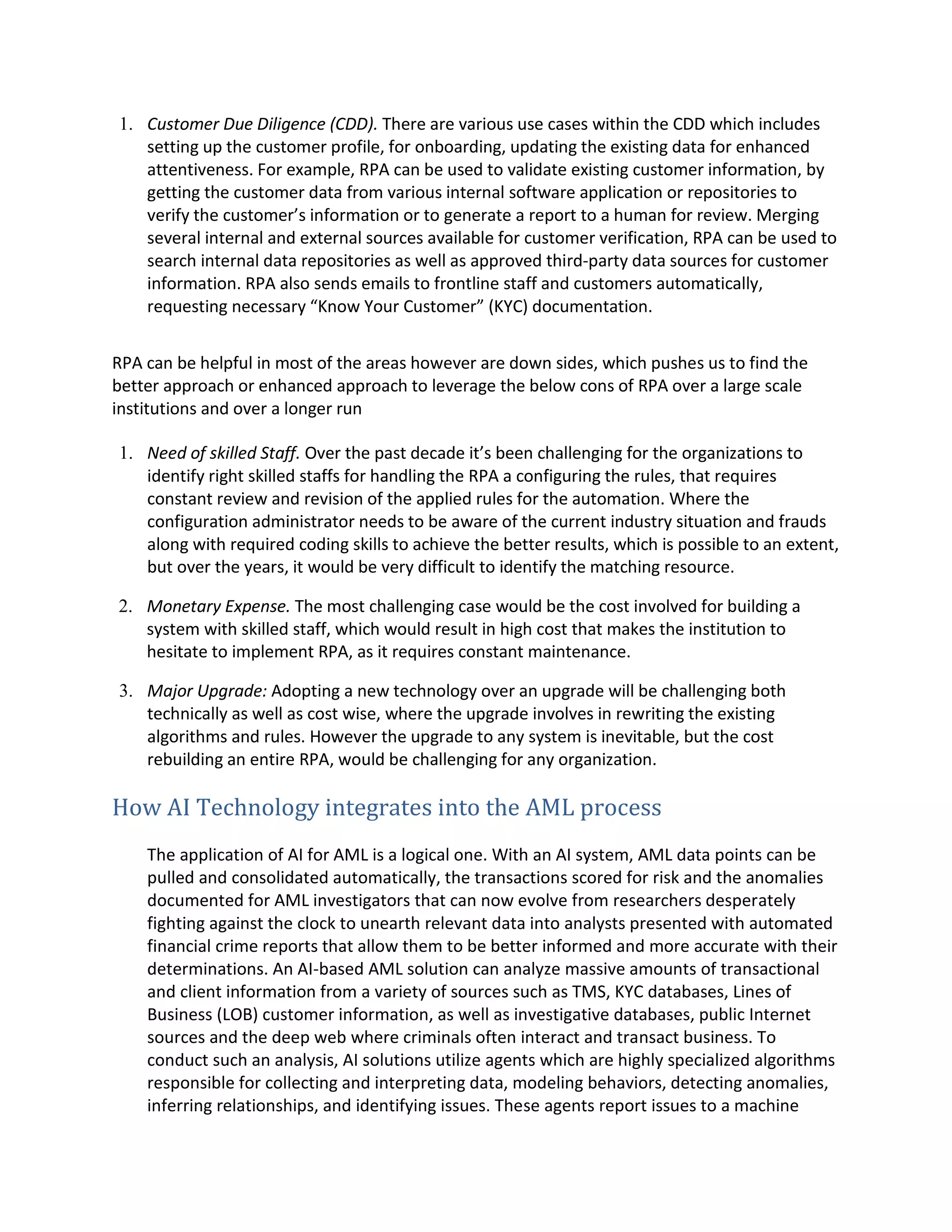 1. Customer Due Diligence (CDD). There are various use cases within the CDD which includes
setting up the customer profile, for onboarding, updating the existing data for enhanced
attentiveness. For example, RPA can be used to validate existing customer information, by
getting the customer data from various internal software application or repositories to
verify the customer’s information or to generate a report to a human for review. Merging
several internal and external sources available for customer verification, RPA can be used to
search internal data repositories as well as approved third-party data sources for customer
information. RPA also sends emails to frontline staff and customers automatically,
requesting necessary “Know Your Customer” (KYC) documentation.
RPA can be helpful in most of the areas however are down sides, which pushes us to find the
better approach or enhanced approach to leverage the below cons of RPA over a large scale
institutions and over a longer run
1. Need of skilled Staff. Over the past decade it’s been challenging for the organizations to
identify right skilled staffs for handling the RPA a configuring the rules, that requires
constant review and revision of the applied rules for the automation. Where the
configuration administrator needs to be aware of the current industry situation and frauds
along with required coding skills to achieve the better results, which is possible to an extent,
but over the years, it would be very difficult to identify the matching resource.
2. Monetary Expense. The most challenging case would be the cost involved for building a
system with skilled staff, which would result in high cost that makes the institution to
hesitate to implement RPA, as it requires constant maintenance.
3. Major Upgrade: Adopting a new technology over an upgrade will be challenging both
technically as well as cost wise, where the upgrade involves in rewriting the existing
algorithms and rules. However the upgrade to any system is inevitable, but the cost
rebuilding an entire RPA, would be challenging for any organization.
How AI Technology integrates into the AML process
The application of AI for AML is a logical one. With an AI system, AML data points can be
pulled and consolidated automatically, the transactions scored for risk and the anomalies
documented for AML investigators that can now evolve from researchers desperately
fighting against the clock to unearth relevant data into analysts presented with automated
financial crime reports that allow them to be better informed and more accurate with their
determinations. An AI-based AML solution can analyze massive amounts of transactional
and client information from a variety of sources such as TMS, KYC databases, Lines of
Business (LOB) customer information, as well as investigative databases, public Internet
sources and the deep web where criminals often interact and transact business. To
conduct such an analysis, AI solutions utilize agents which are highly specialized algorithms
responsible for collecting and interpreting data, modeling behaviors, detecting anomalies,
inferring relationships, and identifying issues. These agents report issues to a machine
 