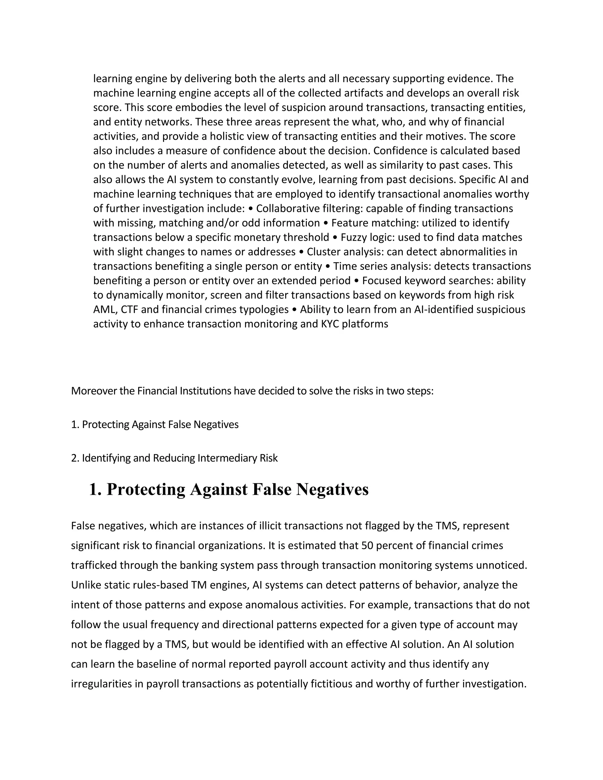 learning engine by delivering both the alerts and all necessary supporting evidence. The
machine learning engine accepts all of the collected artifacts and develops an overall risk
score. This score embodies the level of suspicion around transactions, transacting entities,
and entity networks. These three areas represent the what, who, and why of financial
activities, and provide a holistic view of transacting entities and their motives. The score
also includes a measure of confidence about the decision. Confidence is calculated based
on the number of alerts and anomalies detected, as well as similarity to past cases. This
also allows the AI system to constantly evolve, learning from past decisions. Specific AI and
machine learning techniques that are employed to identify transactional anomalies worthy
of further investigation include: • Collaborative filtering: capable of finding transactions
with missing, matching and/or odd information • Feature matching: utilized to identify
transactions below a specific monetary threshold • Fuzzy logic: used to find data matches
with slight changes to names or addresses • Cluster analysis: can detect abnormalities in
transactions benefiting a single person or entity • Time series analysis: detects transactions
benefiting a person or entity over an extended period • Focused keyword searches: ability
to dynamically monitor, screen and filter transactions based on keywords from high risk
AML, CTF and financial crimes typologies • Ability to learn from an AI-identified suspicious
activity to enhance transaction monitoring and KYC platforms
Moreover the Financial Institutions have decided to solve the risks in two steps:
1. Protecting Against False Negatives
2. Identifying and Reducing Intermediary Risk
1. Protecting Against False Negatives
False negatives, which are instances of illicit transactions not flagged by the TMS, represent
significant risk to financial organizations. It is estimated that 50 percent of financial crimes
trafficked through the banking system pass through transaction monitoring systems unnoticed.
Unlike static rules-based TM engines, AI systems can detect patterns of behavior, analyze the
intent of those patterns and expose anomalous activities. For example, transactions that do not
follow the usual frequency and directional patterns expected for a given type of account may
not be flagged by a TMS, but would be identified with an effective AI solution. An AI solution
can learn the baseline of normal reported payroll account activity and thus identify any
irregularities in payroll transactions as potentially fictitious and worthy of further investigation.
 