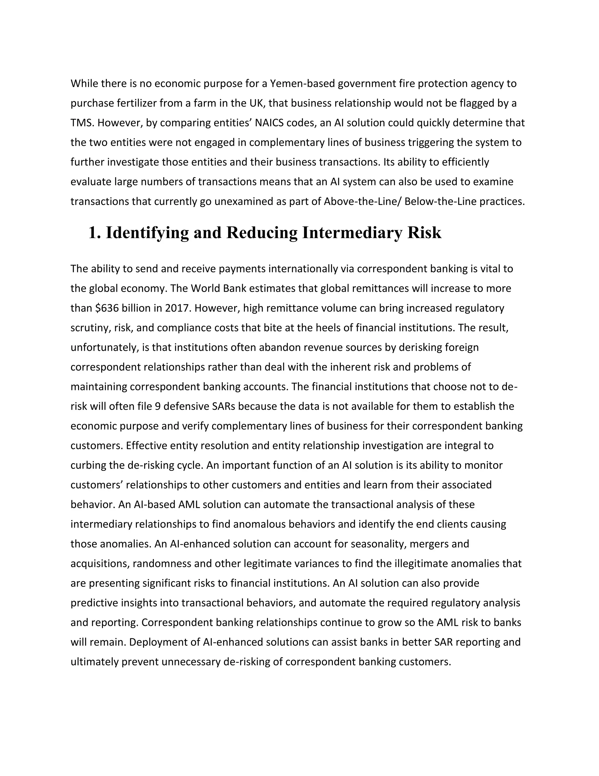 While there is no economic purpose for a Yemen-based government fire protection agency to
purchase fertilizer from a farm in the UK, that business relationship would not be flagged by a
TMS. However, by comparing entities’ NAICS codes, an AI solution could quickly determine that
the two entities were not engaged in complementary lines of business triggering the system to
further investigate those entities and their business transactions. Its ability to efficiently
evaluate large numbers of transactions means that an AI system can also be used to examine
transactions that currently go unexamined as part of Above-the-Line/ Below-the-Line practices.
1. Identifying and Reducing Intermediary Risk
The ability to send and receive payments internationally via correspondent banking is vital to
the global economy. The World Bank estimates that global remittances will increase to more
than $636 billion in 2017. However, high remittance volume can bring increased regulatory
scrutiny, risk, and compliance costs that bite at the heels of financial institutions. The result,
unfortunately, is that institutions often abandon revenue sources by derisking foreign
correspondent relationships rather than deal with the inherent risk and problems of
maintaining correspondent banking accounts. The financial institutions that choose not to de-
risk will often file 9 defensive SARs because the data is not available for them to establish the
economic purpose and verify complementary lines of business for their correspondent banking
customers. Effective entity resolution and entity relationship investigation are integral to
curbing the de-risking cycle. An important function of an AI solution is its ability to monitor
customers’ relationships to other customers and entities and learn from their associated
behavior. An AI-based AML solution can automate the transactional analysis of these
intermediary relationships to find anomalous behaviors and identify the end clients causing
those anomalies. An AI-enhanced solution can account for seasonality, mergers and
acquisitions, randomness and other legitimate variances to find the illegitimate anomalies that
are presenting significant risks to financial institutions. An AI solution can also provide
predictive insights into transactional behaviors, and automate the required regulatory analysis
and reporting. Correspondent banking relationships continue to grow so the AML risk to banks
will remain. Deployment of AI-enhanced solutions can assist banks in better SAR reporting and
ultimately prevent unnecessary de-risking of correspondent banking customers.
 