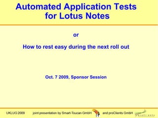 Automated Application Tests
     for Lotus Notes

                     or

 How to rest easy during the next roll out




         Oct. 7 2009, Sponsor Session
 