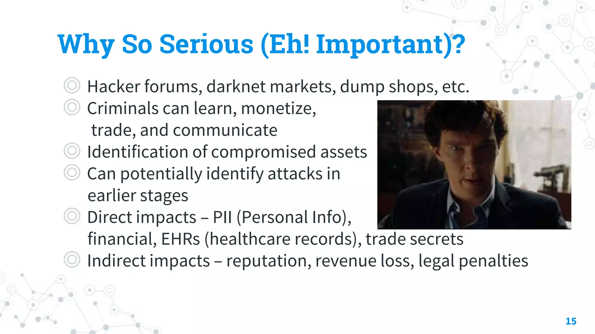 Why So Serious (Eh! Important)?
◎ Hacker forums, darknet markets, dump shops, etc.
◎ Criminals can learn, monetize,
trade, and communicate
◎ Identification of compromised assets
◎ Can potentially identify attacks in
earlier stages
◎ Direct impacts – PII (Personal Info),
financial, EHRs (healthcare records), trade secrets
◎ Indirect impacts – reputation, revenue loss, legal penalties
15
 