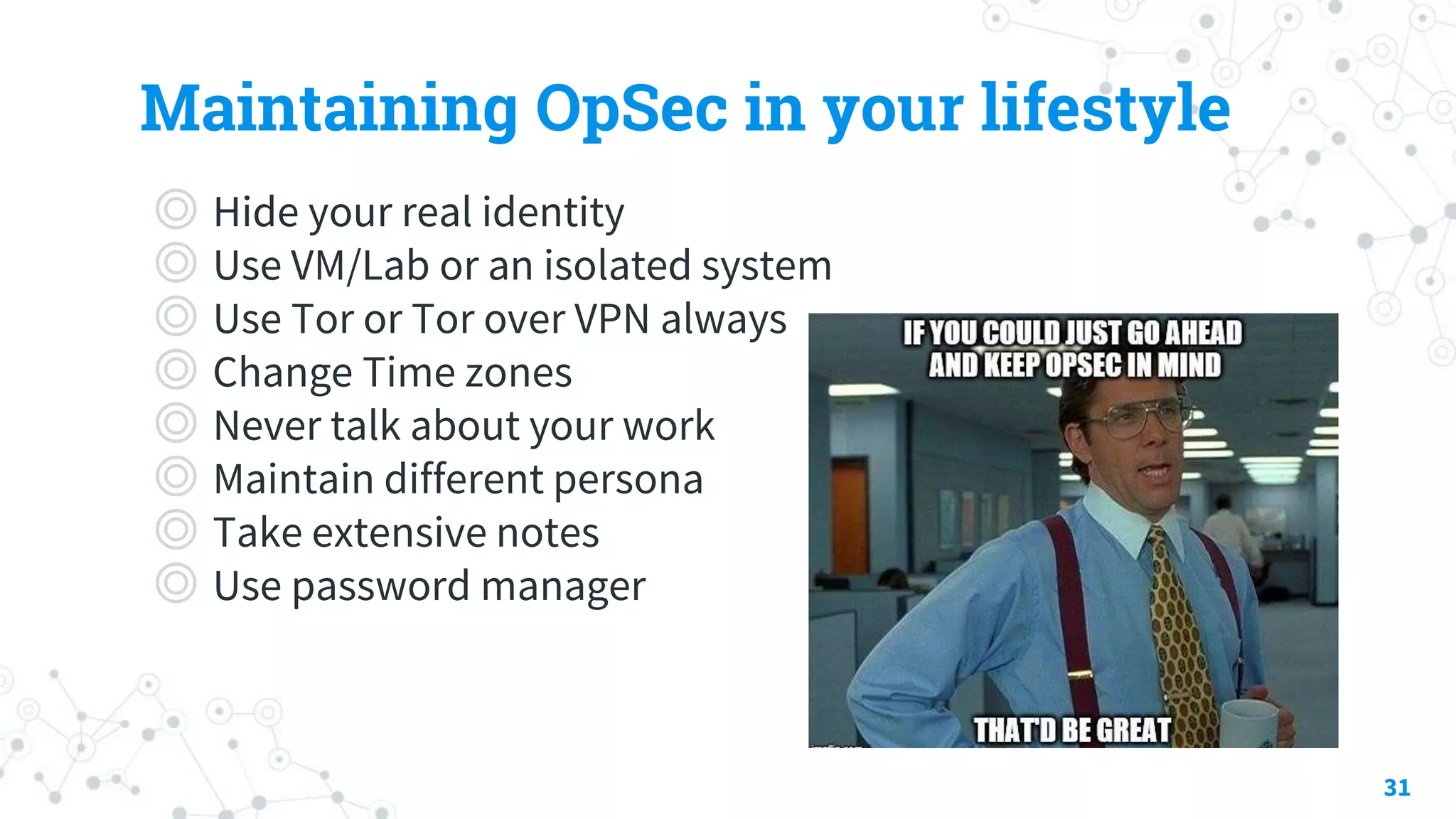 Maintaining OpSec in your lifestyle
◎ Hide your real identity
◎ Use VM/Lab or an isolated system
◎ Use Tor or Tor over VPN always
◎ Change Time zones
◎ Never talk about your work
◎ Maintain different persona
◎ Take extensive notes
◎ Use password manager
31
 