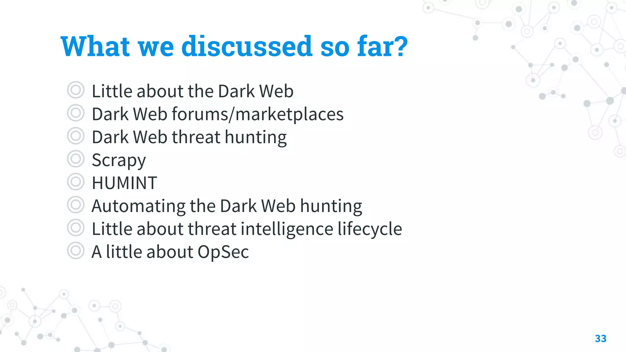 What we discussed so far?
◎ Little about the Dark Web
◎ Dark Web forums/marketplaces
◎ Dark Web threat hunting
◎ Scrapy
◎ HUMINT
◎ Automating the Dark Web hunting
◎ Little about threat intelligence lifecycle
◎ A little about OpSec
33
 