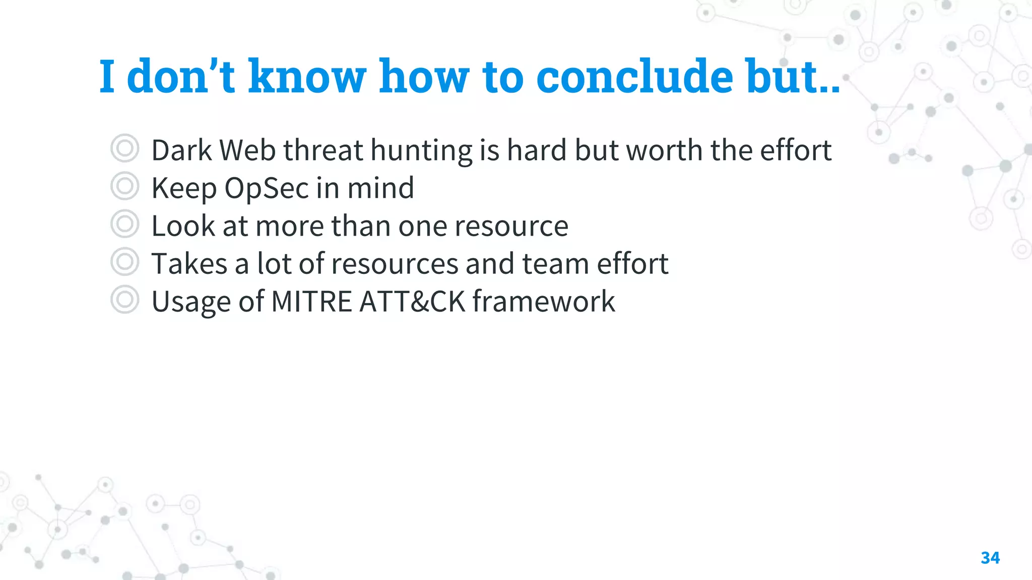 I don’t know how to conclude but..
◎ Dark Web threat hunting is hard but worth the effort
◎ Keep OpSec in mind
◎ Look at more than one resource
◎ Takes a lot of resources and team effort
◎ Usage of MITRE ATT&CK framework
34
 
